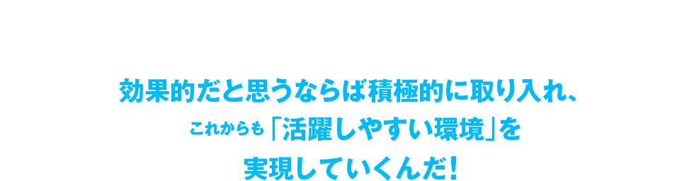 活躍しやすい環境を実現していくんだ!