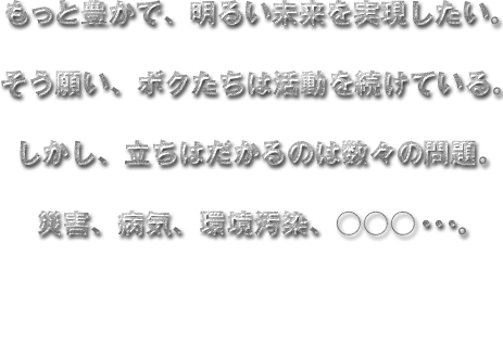 もっと豊かで、明るい未来を実現したい。
  そう願い、ボクたちは活動を続けている。
  しかし、立ちはだかるのは数々の問題。
  災害、病気、環境汚染、○○○・・・。
