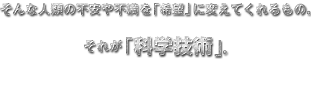 そんな人類の不安や不満を「希望」に変えてくれるもの。それが「科学技術」。
