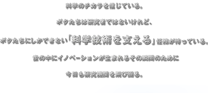 科学のチカラを信じている。
  ボクたちは研究者ではないけれど、
  ボクたちにしかできない「科学技術を支える」任務が待っている。
  世の中にイノベーションが生まれるその瞬間のために
  今日も研究機関を飛び回る。