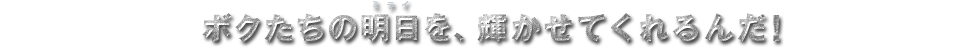 ボクたちの明日を、輝かせてくれるんだ!