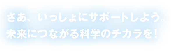 さあ、いっしょにサポートしよう。未来につながる科学のチカラを!